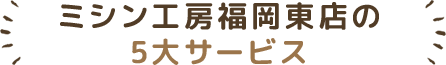 ミシン工房福岡東店の5大サービス